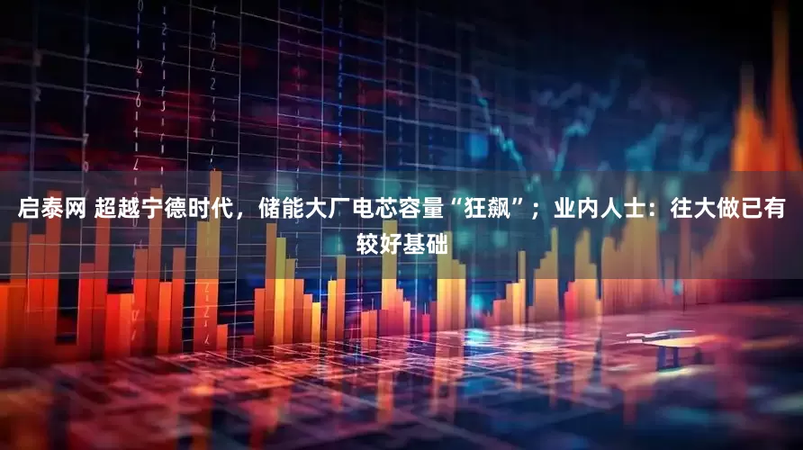 启泰网 超越宁德时代，储能大厂电芯容量“狂飙”；业内人士：往大做已有较好基础