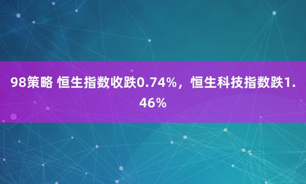 98策略 恒生指数收跌0.74%，恒生科技指数跌1.46%