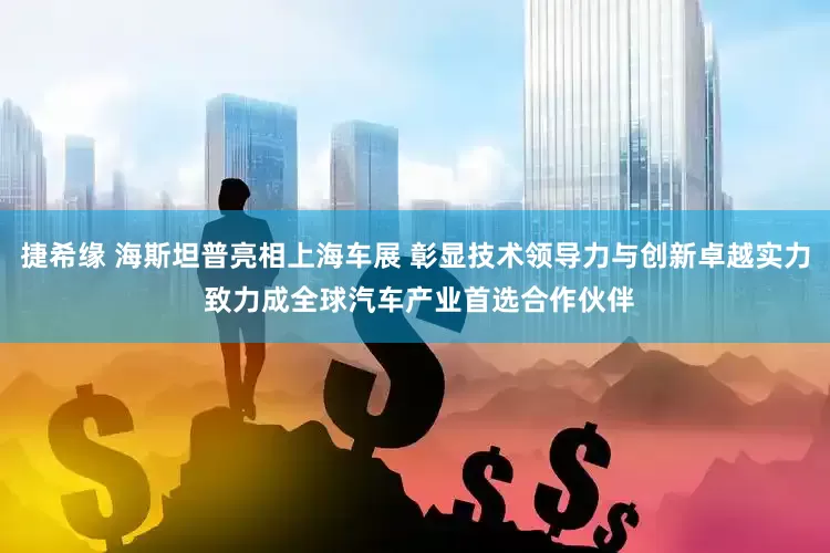 捷希缘 海斯坦普亮相上海车展 彰显技术领导力与创新卓越实力 致力成全球汽车产业首选合作伙伴