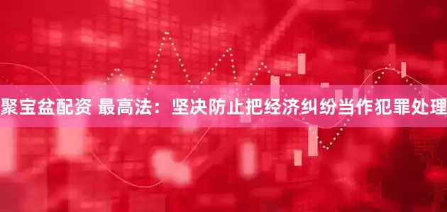 聚宝盆配资 最高法：坚决防止把经济纠纷当作犯罪处理