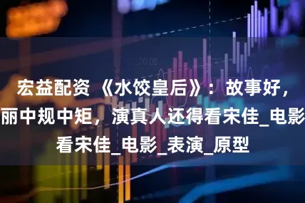 宏益配资 《水饺皇后》：故事好，众星托举马丽中规中矩，演真人还得看宋佳_电影_表演_原型