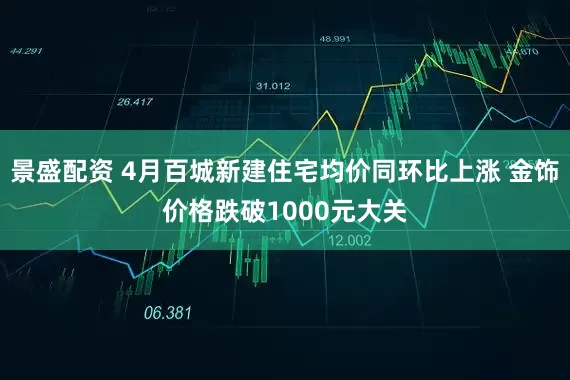 景盛配资 4月百城新建住宅均价同环比上涨 金饰价格跌破1000元大关