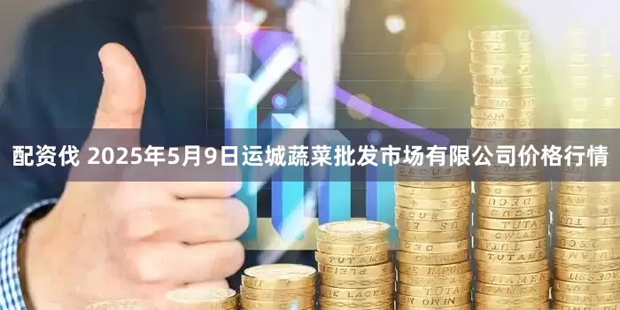 配资伐 2025年5月9日运城蔬菜批发市场有限公司价格行情