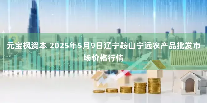 元宝枫资本 2025年5月9日辽宁鞍山宁远农产品批发市场价格行情