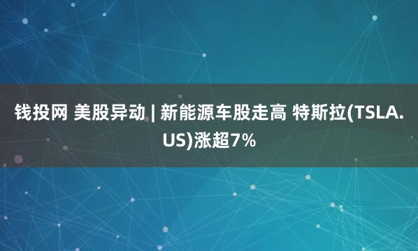 钱投网 美股异动 | 新能源车股走高 特斯拉(TSLA.US)涨超7%