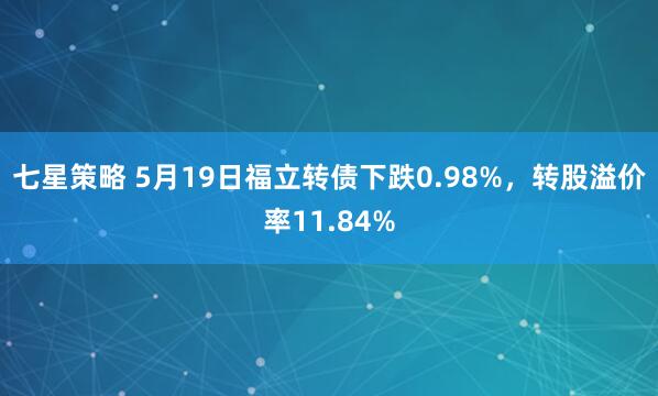 七星策略 5月19日福立转债下跌0.98%，转股溢价率11.84%