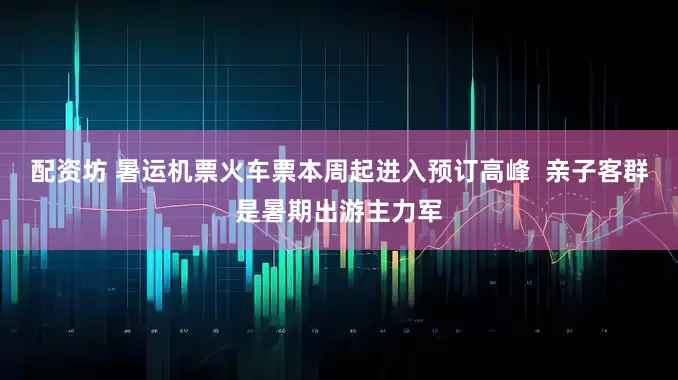 配资坊 暑运机票火车票本周起进入预订高峰  亲子客群是暑期出游主力军