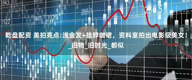 乾盘配资 美拍亮点:浅金发+挂脖咖裙，资料室拍出电影级美女！_旧物_旧时光_都似
