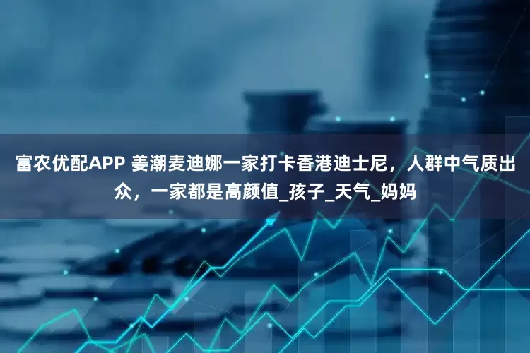 富农优配APP 姜潮麦迪娜一家打卡香港迪士尼，人群中气质出众，一家都是高颜值_孩子_天气_妈妈