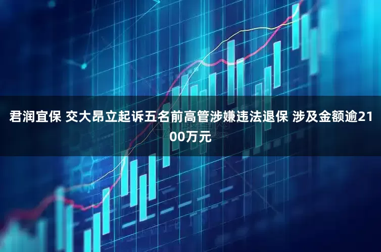 君润宜保 交大昂立起诉五名前高管涉嫌违法退保 涉及金额逾2100万元