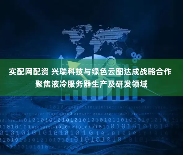 实配网配资 兴瑞科技与绿色云图达成战略合作 聚焦液冷服务器生产及研发领域