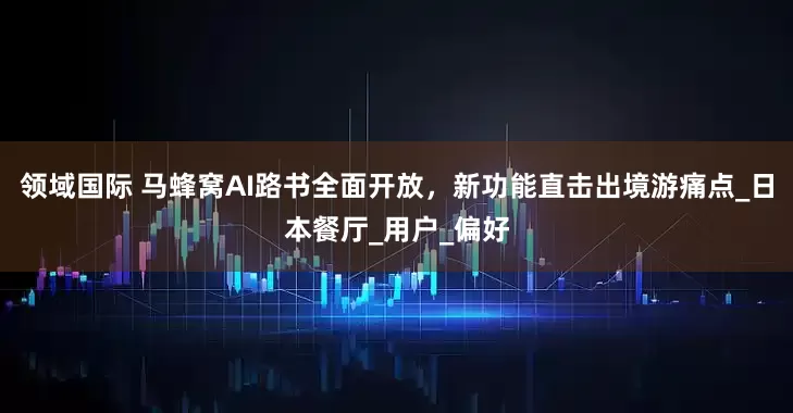 领域国际 马蜂窝AI路书全面开放，新功能直击出境游痛点_日本餐厅_用户_偏好