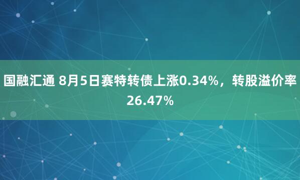 国融汇通 8月5日赛特转债上涨0.34%，转股溢价率26.47%