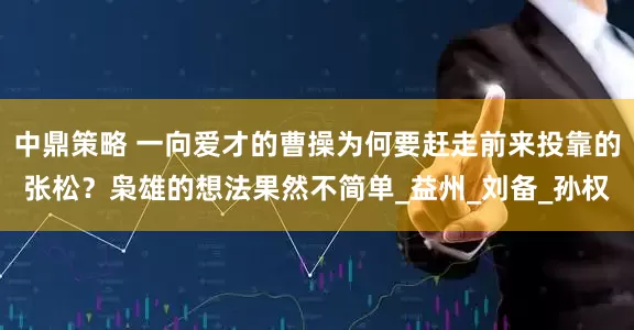 中鼎策略 一向爱才的曹操为何要赶走前来投靠的张松？枭雄的想法果然不简单_益州_刘备_孙权