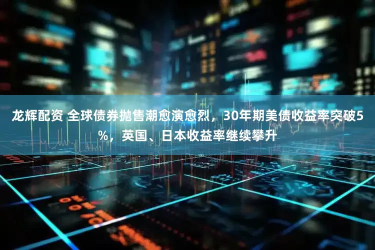 龙辉配资 全球债券抛售潮愈演愈烈，30年期美债收益率突破5%，英国、日本收益率继续攀升