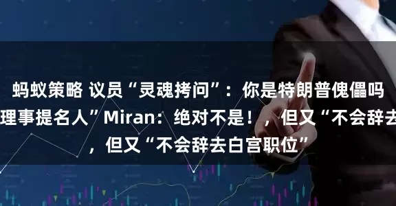 蚂蚁策略 议员“灵魂拷问”：你是特朗普傀儡吗？“美联储理事提名人”Miran：绝对不是！，但又“不会辞去白宫职位”