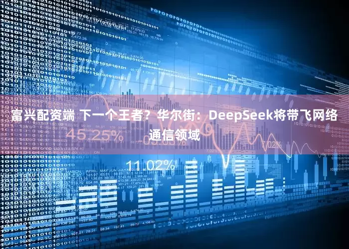 富兴配资端 下一个王者？华尔街：DeepSeek将带飞网络通信领域