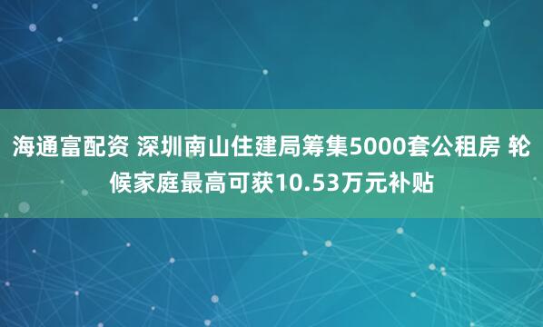 海通富配资 深圳南山住建局筹集5000套公租房 轮候家庭最高可获10.53万元补贴