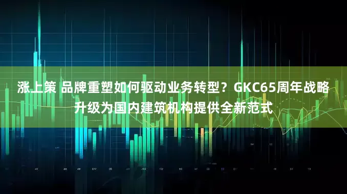 涨上策 品牌重塑如何驱动业务转型?GKC65周年战略升级为国内建筑机构提供全新范式