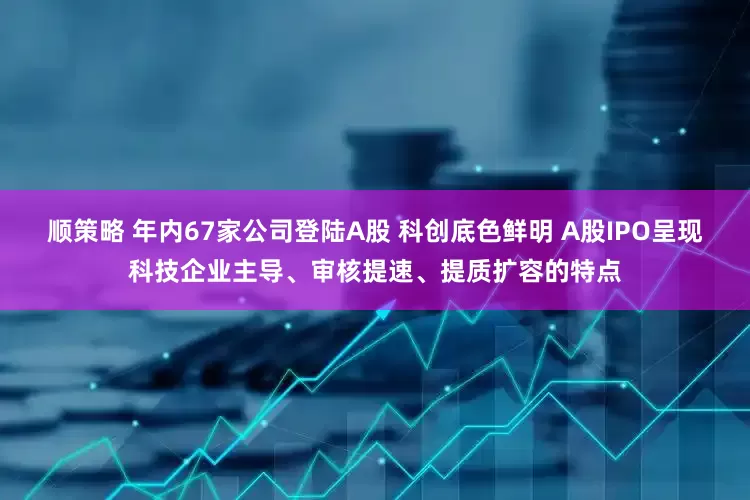顺策略 年内67家公司登陆A股 科创底色鲜明 A股IPO呈现科技企业主导、审核提速、提质扩容的特点