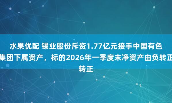 水果优配 锡业股份斥资1.77亿元接手中国有色集团下属资产，标的2026年一季度末净资产由负转正