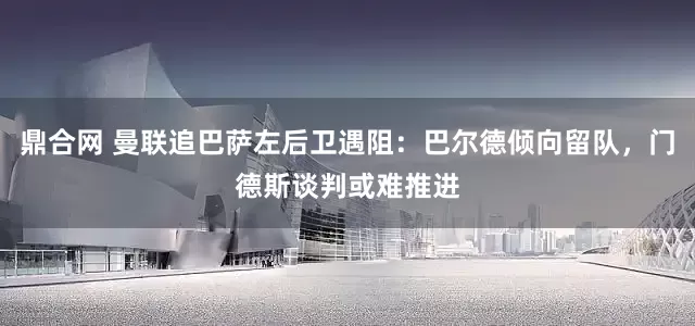 鼎合网 曼联追巴萨左后卫遇阻：巴尔德倾向留队，门德斯谈判或难推进